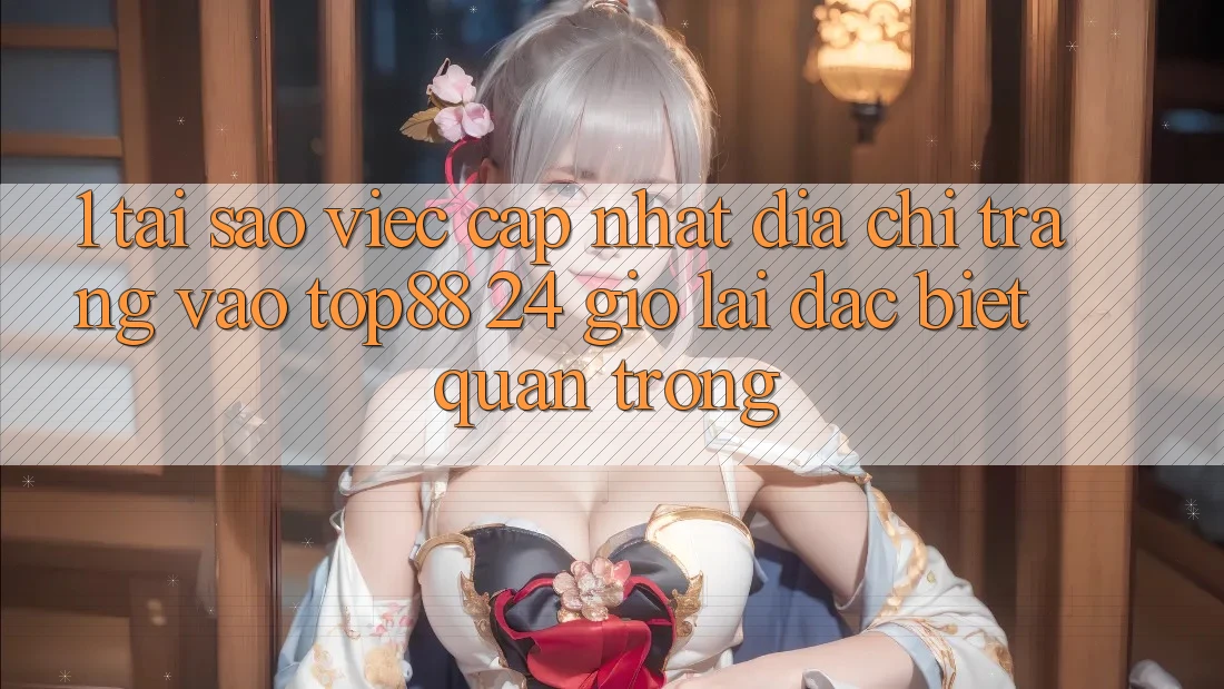 1. Tại Sao Việc Cập Nhật Địa chỉ trang Vào Top88 24 Giờ Lại Đặc biệt Quan Trọng? 1. Tại Sao Việc Cập Nhật Địa chỉ trang Vào Top88 24 Giờ Lại Đặc biệt Quan Trọng?