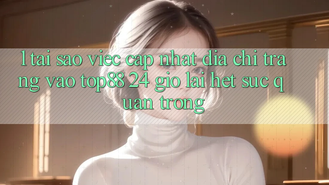 1. Tại Sao Việc Cập Nhật Địa chỉ trang Vào Top88 24 Giờ Lại Hết sức Quan Trọng? 1. Tại Sao Việc Cập Nhật Địa chỉ trang Vào Top88 24 Giờ Lại Hết sức Quan Trọng?