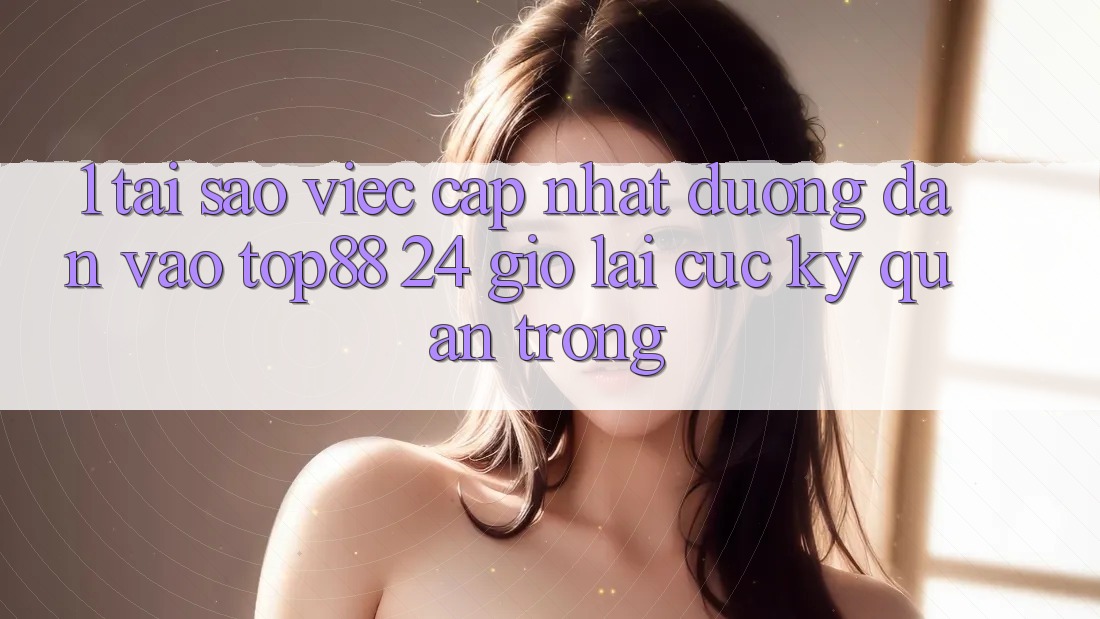 1. Tại Sao Việc Cập Nhật Đường dẫn Vào Top88 24 Giờ Lại Cực Kỳ Quan Trọng? 1. Tại Sao Việc Cập Nhật Đường dẫn Vào Top88 24 Giờ Lại Cực Kỳ Quan Trọng?