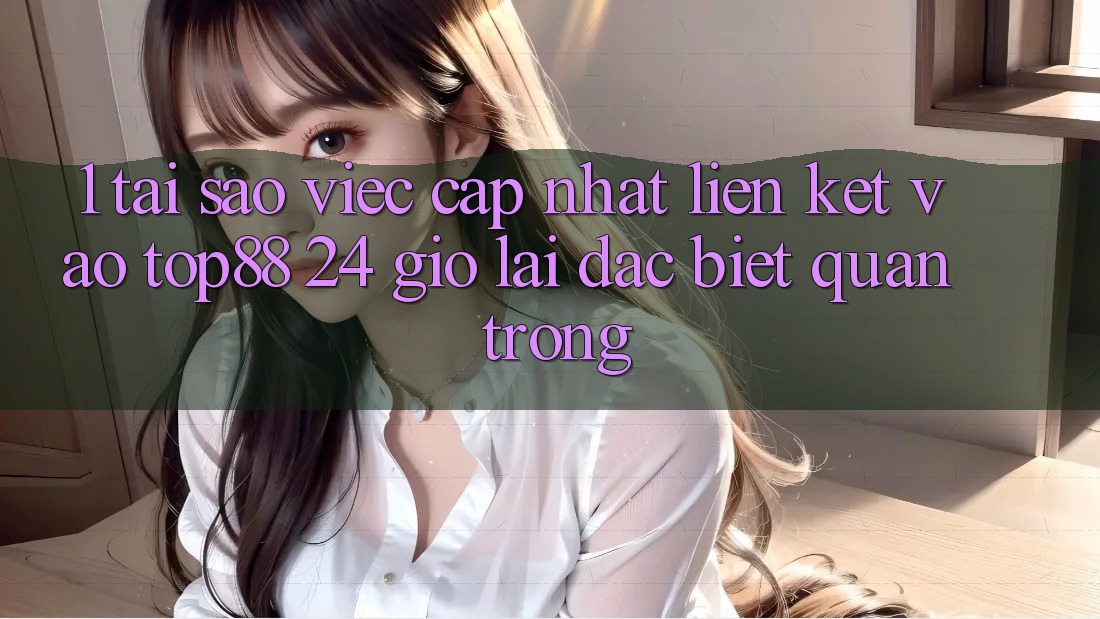 1. Tại Sao Việc Cập Nhật Liên kết Vào Top88 24 Giờ Lại Đặc biệt Quan Trọng?