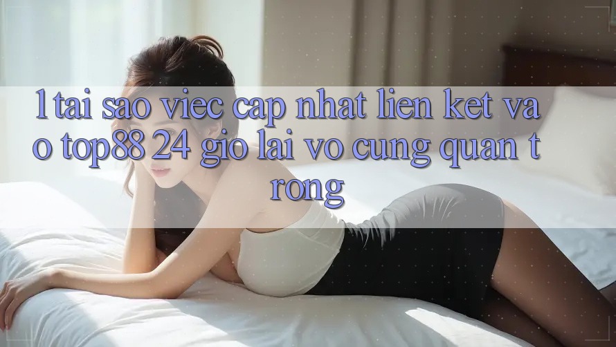 1. Tại Sao Việc Cập Nhật Liên kết Vào Top88 24 Giờ Lại Vô cùng Quan Trọng?