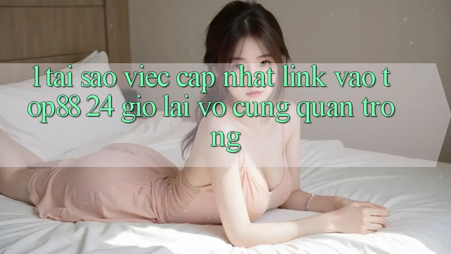 1. Tại Sao Việc Cập Nhật Link Vào Top88 24 Giờ Lại Vô cùng Quan Trọng? 1. Tại Sao Việc Cập Nhật Link Vào Top88 24 Giờ Lại Vô cùng Quan Trọng?