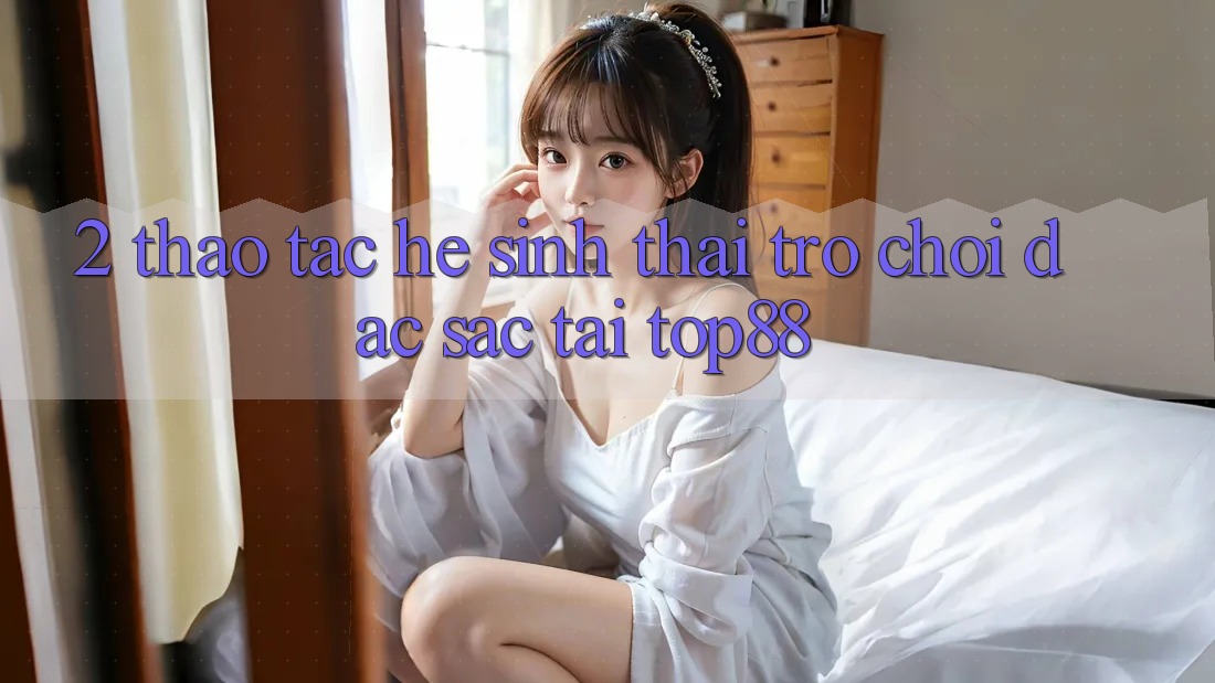 2. Thao tác Hệ Sinh Thái Trò chơi Đặc Sắc Tại Top88 2. Thao tác Hệ Sinh Thái Trò chơi Đặc Sắc Tại Top88
