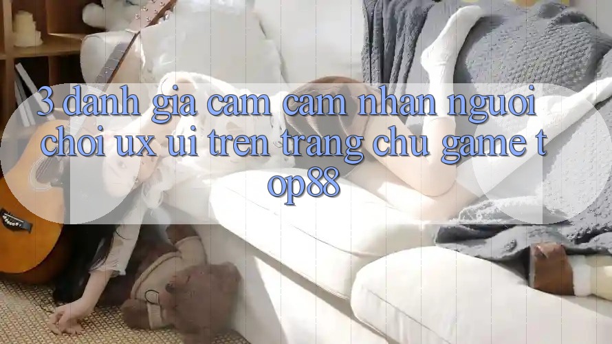 3. Đánh Giá Cảm cảm nhận Người chơi (UX/UI) Trên Trang chủ Game Top88