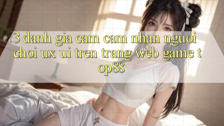 3. Đánh Giá Cảm cảm nhận Người chơi (UX/UI) Trên Trang web Game Top88 3. Đánh Giá Cảm cảm nhận Người chơi (UX/UI) Trên Trang web Game Top88