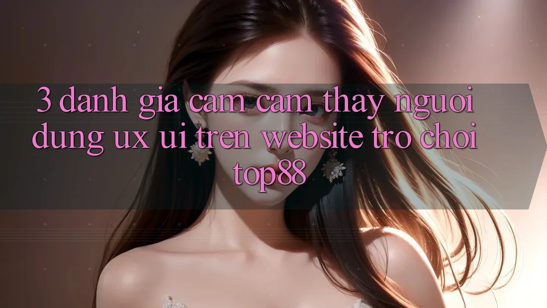 3. Đánh Giá Cảm cảm thấy Người Dùng (UX/UI) Trên Website Trò chơi Top88