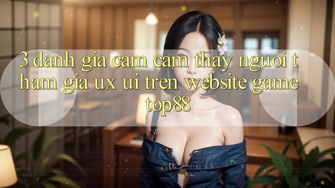 3. Đánh Giá Cảm cảm thấy Người tham gia (UX/UI) Trên Website Game Top88 3. Đánh Giá Cảm cảm thấy Người tham gia (UX/UI) Trên Website Game Top88