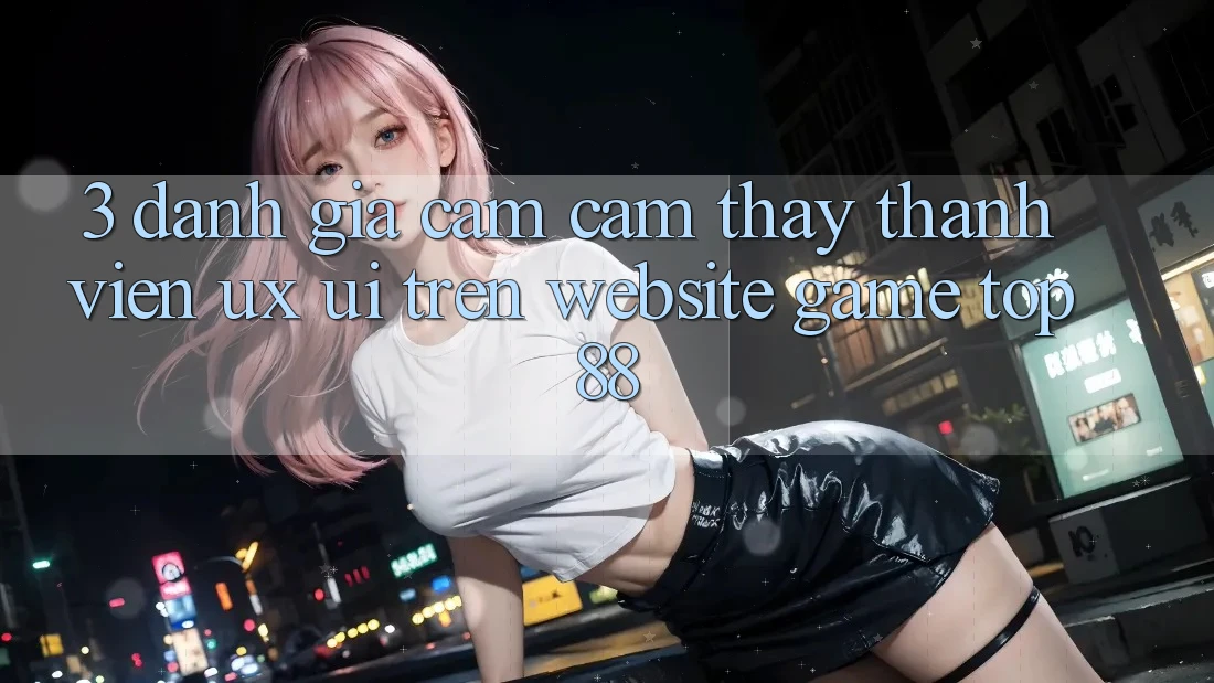 3. Đánh Giá Cảm cảm thấy Thành viên (UX/UI) Trên Website Game Top88