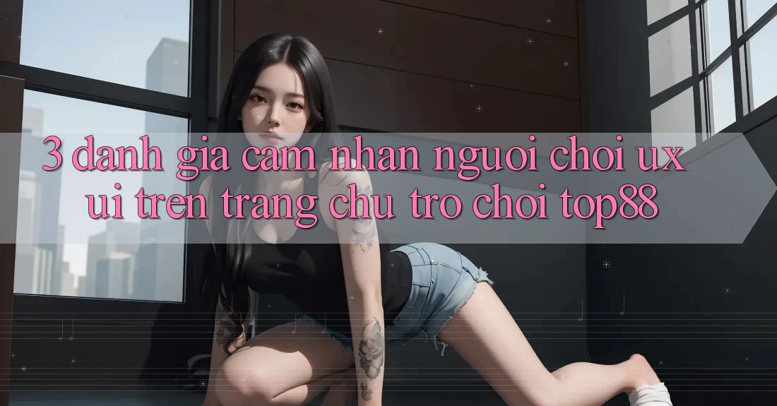 3. Đánh Giá Cảm nhận Người chơi (UX/UI) Trên Trang chủ Trò chơi Top88