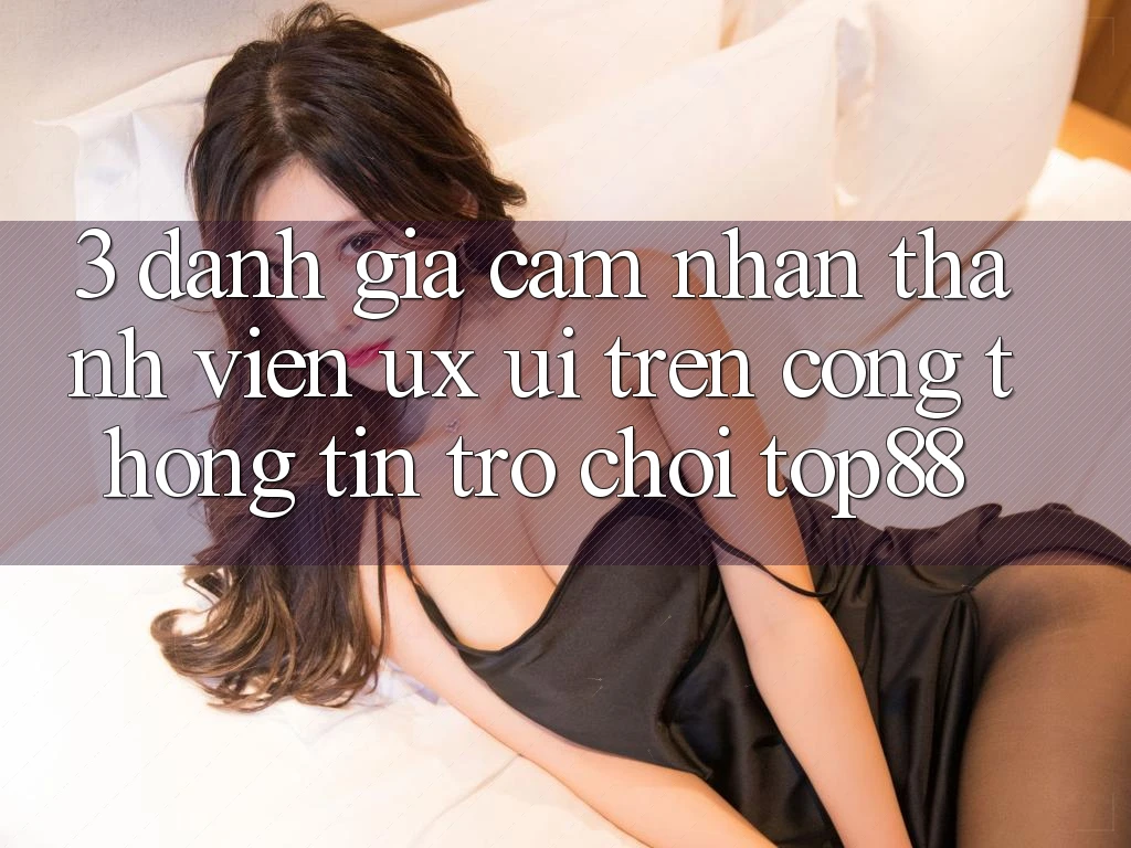 3. Đánh Giá Cảm nhận Thành viên (UX/UI) Trên Cổng thông tin Trò chơi Top88 3. Đánh Giá Cảm nhận Thành viên (UX/UI) Trên Cổng thông tin Trò chơi Top88
