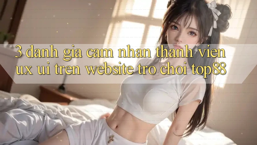 3. Đánh Giá Cảm nhận Thành viên (UX/UI) Trên Website Trò chơi Top88
