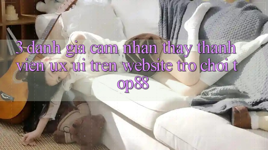 3. Đánh Giá Cảm nhận thấy Thành viên (UX/UI) Trên Website Trò chơi Top88 3. Đánh Giá Cảm nhận thấy Thành viên (UX/UI) Trên Website Trò chơi Top88