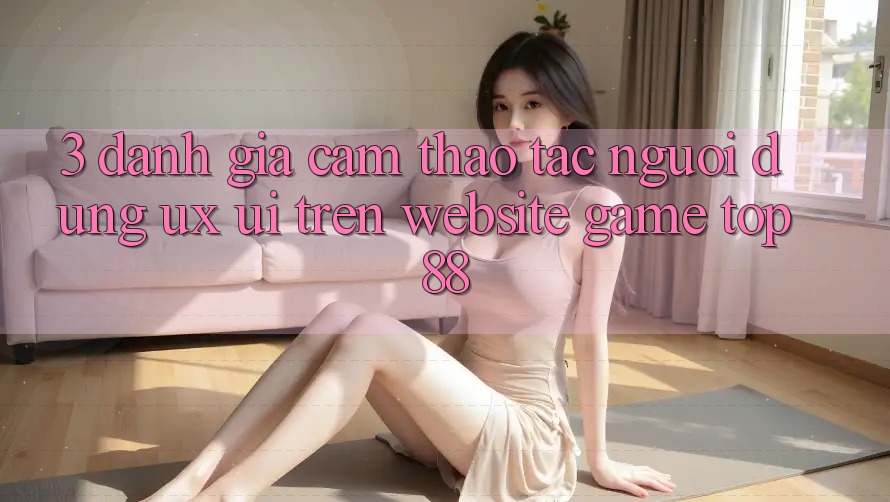 3. Đánh Giá Cảm thao tác Người Dùng (UX/UI) Trên Website Game Top88 3. Đánh Giá Cảm thao tác Người Dùng (UX/UI) Trên Website Game Top88