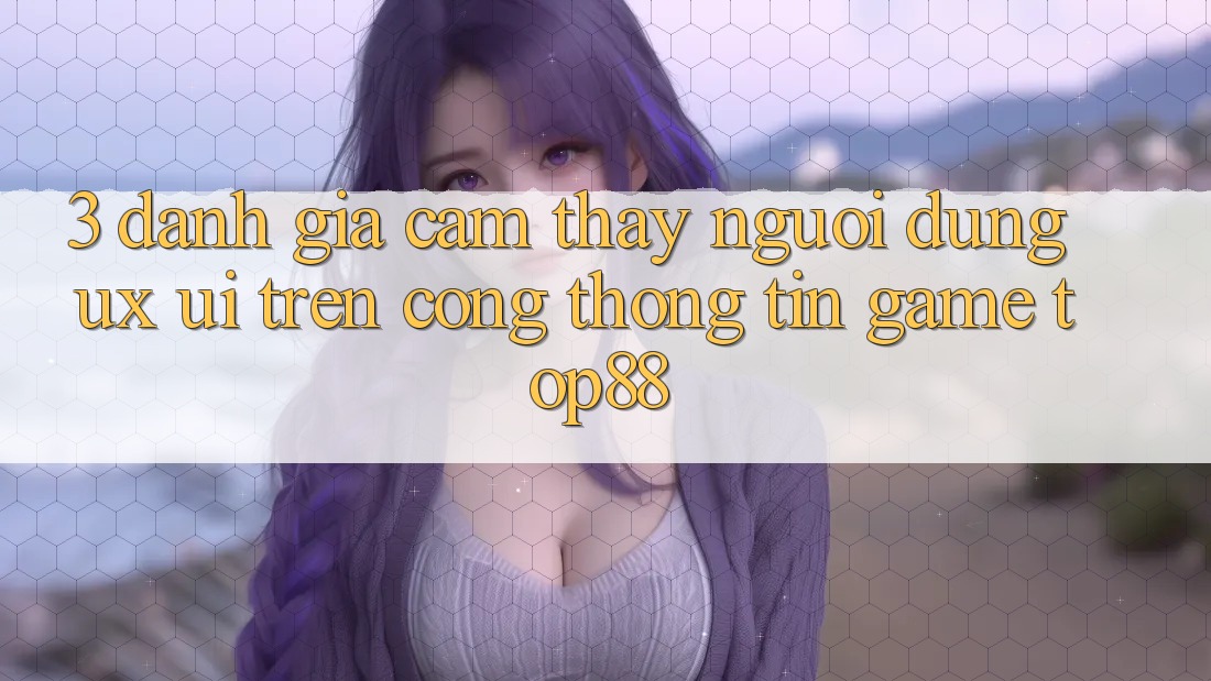 3. Đánh Giá Cảm thấy Người Dùng (UX/UI) Trên Cổng thông tin Game Top88 3. Đánh Giá Cảm thấy Người Dùng (UX/UI) Trên Cổng thông tin Game Top88