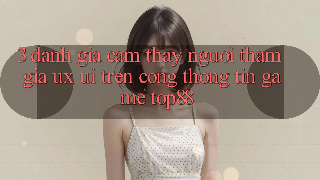 3. Đánh Giá Cảm thấy Người tham gia (UX/UI) Trên Cổng thông tin Game Top88 3. Đánh Giá Cảm thấy Người tham gia (UX/UI) Trên Cổng thông tin Game Top88