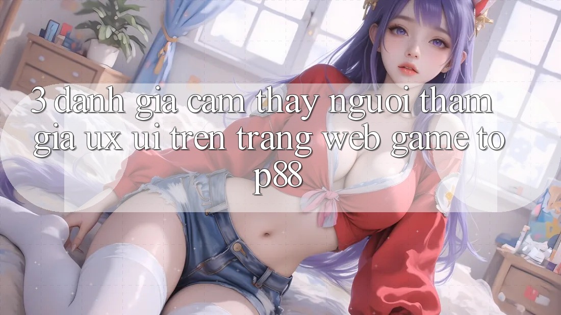 3. Đánh Giá Cảm thấy Người tham gia (UX/UI) Trên Trang web Game Top88 3. Đánh Giá Cảm thấy Người tham gia (UX/UI) Trên Trang web Game Top88