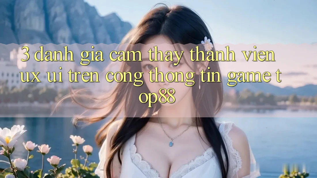 3. Đánh Giá Cảm thấy Thành viên (UX/UI) Trên Cổng thông tin Game Top88 3. Đánh Giá Cảm thấy Thành viên (UX/UI) Trên Cổng thông tin Game Top88