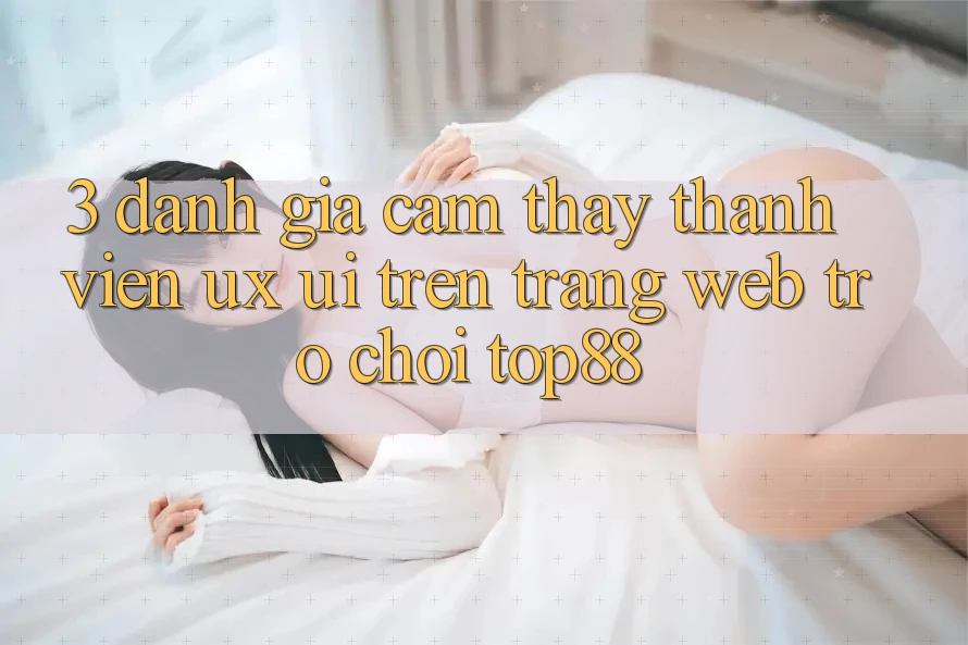 3. Đánh Giá Cảm thấy Thành viên (UX/UI) Trên Trang web Trò chơi Top88 3. Đánh Giá Cảm thấy Thành viên (UX/UI) Trên Trang web Trò chơi Top88