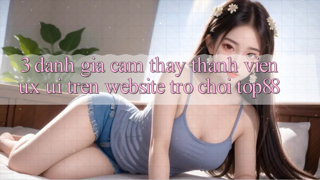3. Đánh Giá Cảm thấy Thành viên (UX/UI) Trên Website Trò chơi Top88 3. Đánh Giá Cảm thấy Thành viên (UX/UI) Trên Website Trò chơi Top88