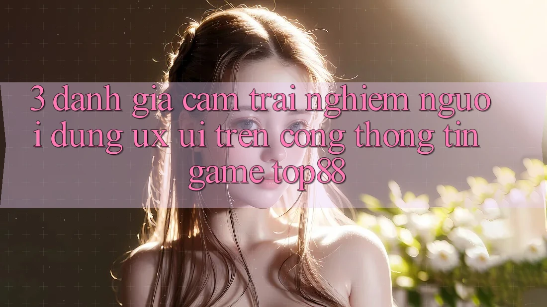 3. Đánh Giá Cảm trải nghiệm Người Dùng (UX/UI) Trên Cổng thông tin Game Top88 3. Đánh Giá Cảm trải nghiệm Người Dùng (UX/UI) Trên Cổng thông tin Game Top88