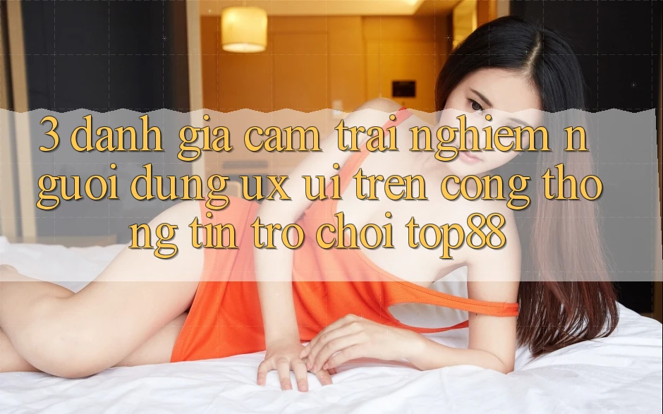 3. Đánh Giá Cảm trải nghiệm Người Dùng (UX/UI) Trên Cổng thông tin Trò chơi Top88 3. Đánh Giá Cảm trải nghiệm Người Dùng (UX/UI) Trên Cổng thông tin Trò chơi Top88