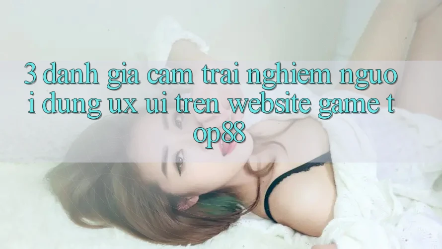 3. Đánh Giá Cảm trải nghiệm Người Dùng (UX/UI) Trên Website Game Top88 3. Đánh Giá Cảm trải nghiệm Người Dùng (UX/UI) Trên Website Game Top88