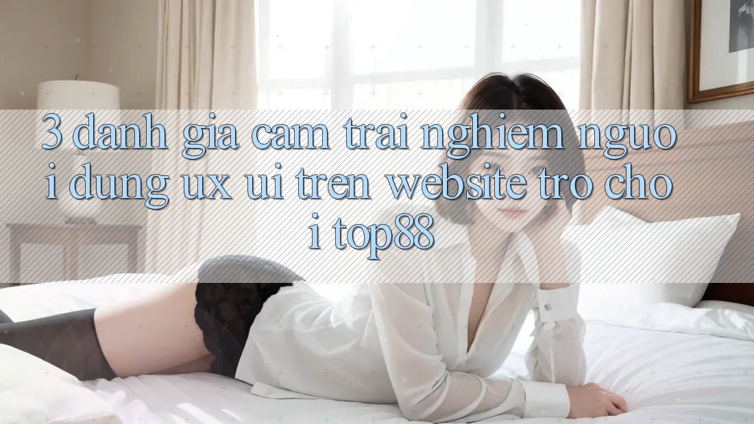 3. Đánh Giá Cảm trải nghiệm Người Dùng (UX/UI) Trên Website Trò chơi Top88