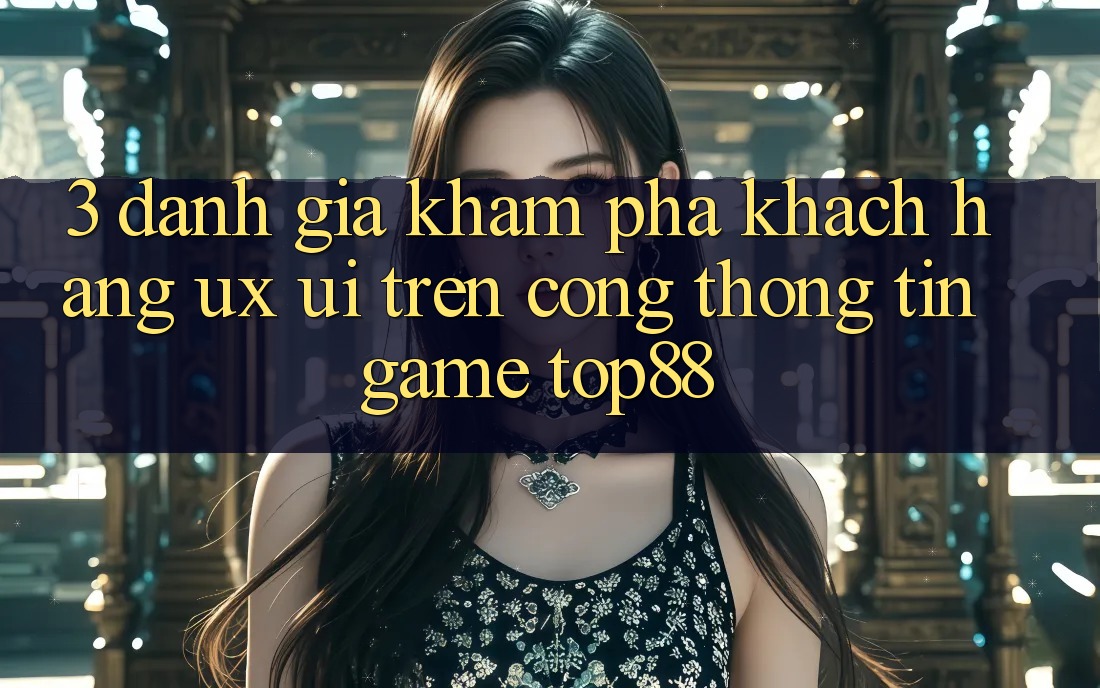 3. Đánh Giá Khám phá Khách hàng (UX/UI) Trên Cổng thông tin Game Top88 3. Đánh Giá Khám phá Khách hàng (UX/UI) Trên Cổng thông tin Game Top88