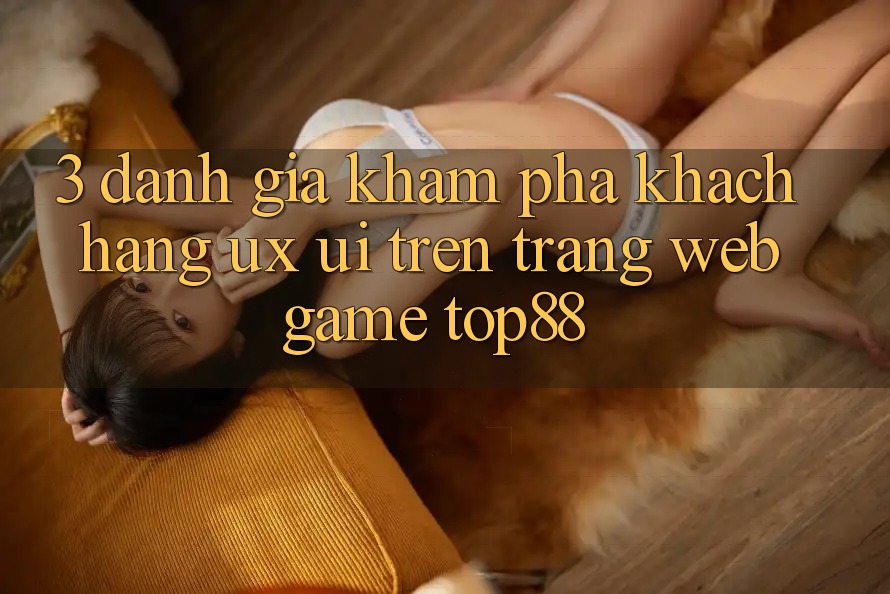 3. Đánh Giá Khám phá Khách hàng (UX/UI) Trên Trang web Game Top88