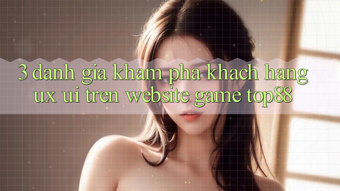 3. Đánh Giá Khám phá Khách hàng (UX/UI) Trên Website Game Top88 3. Đánh Giá Khám phá Khách hàng (UX/UI) Trên Website Game Top88