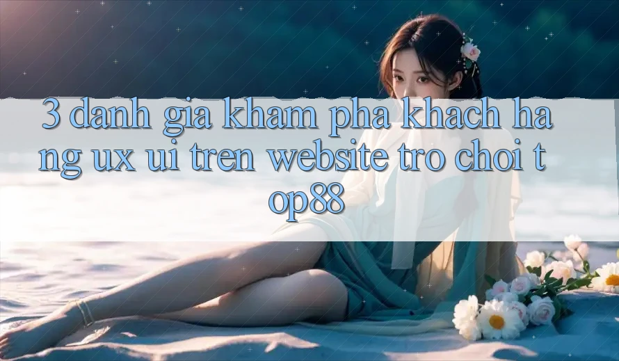 3. Đánh Giá Khám phá Khách hàng (UX/UI) Trên Website Trò chơi Top88
