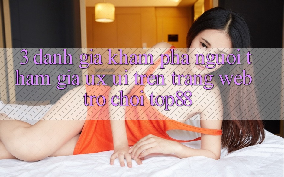 3. Đánh Giá Khám phá Người tham gia (UX/UI) Trên Trang web Trò chơi Top88 3. Đánh Giá Khám phá Người tham gia (UX/UI) Trên Trang web Trò chơi Top88