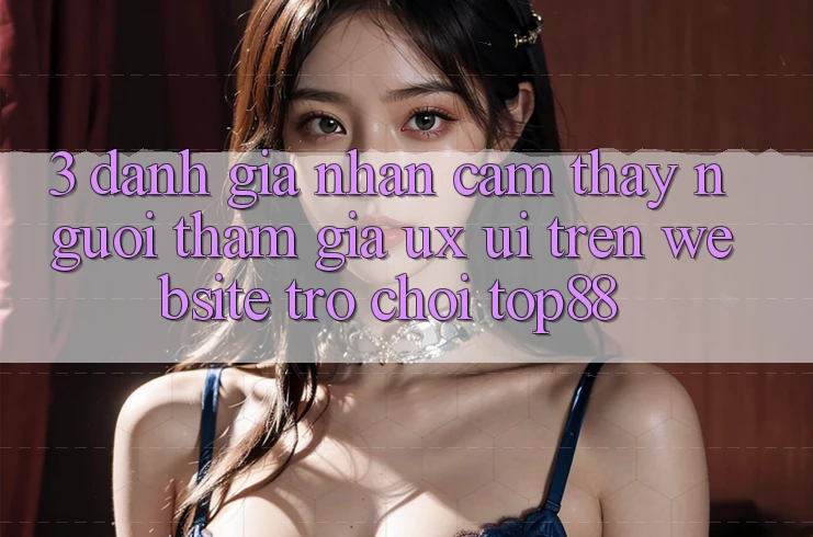 3. Đánh Giá Nhận cảm thấy Người tham gia (UX/UI) Trên Website Trò chơi Top88 3. Đánh Giá Nhận cảm thấy Người tham gia (UX/UI) Trên Website Trò chơi Top88