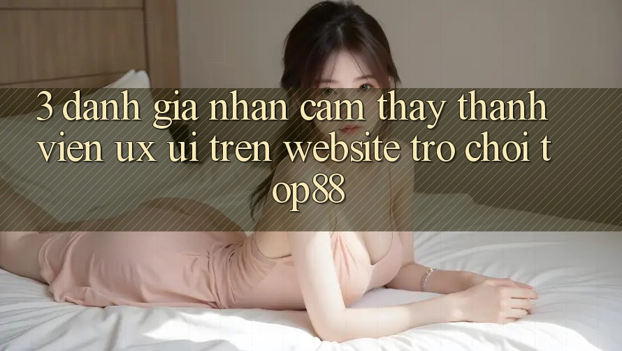 3. Đánh Giá Nhận cảm thấy Thành viên (UX/UI) Trên Website Trò chơi Top88 3. Đánh Giá Nhận cảm thấy Thành viên (UX/UI) Trên Website Trò chơi Top88