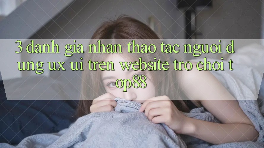 3. Đánh Giá Nhận thao tác Người Dùng (UX/UI) Trên Website Trò chơi Top88 3. Đánh Giá Nhận thao tác Người Dùng (UX/UI) Trên Website Trò chơi Top88