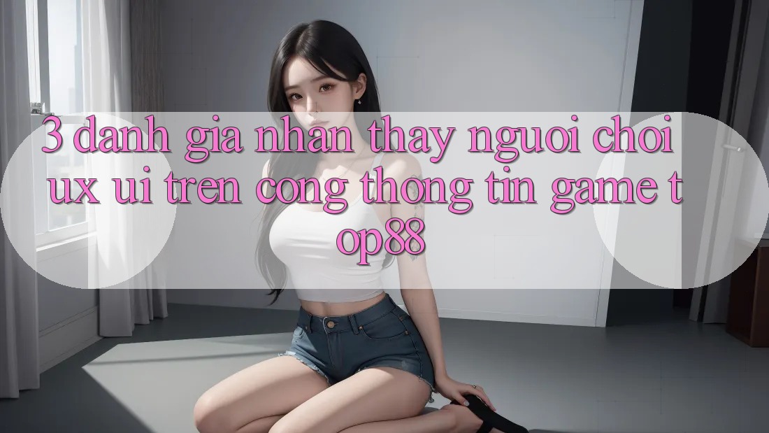 3. Đánh Giá Nhận thấy Người chơi (UX/UI) Trên Cổng thông tin Game Top88 3. Đánh Giá Nhận thấy Người chơi (UX/UI) Trên Cổng thông tin Game Top88