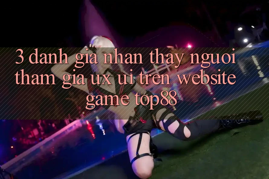 3. Đánh Giá Nhận thấy Người tham gia (UX/UI) Trên Website Game Top88 3. Đánh Giá Nhận thấy Người tham gia (UX/UI) Trên Website Game Top88