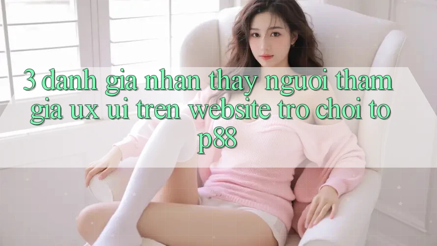 3. Đánh Giá Nhận thấy Người tham gia (UX/UI) Trên Website Trò chơi Top88 3. Đánh Giá Nhận thấy Người tham gia (UX/UI) Trên Website Trò chơi Top88