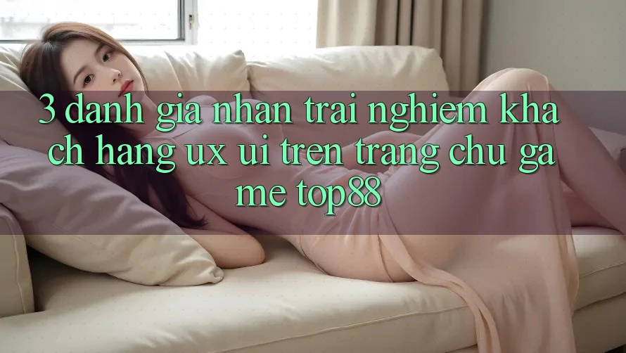 3. Đánh Giá Nhận trải nghiệm Khách hàng (UX/UI) Trên Trang chủ Game Top88