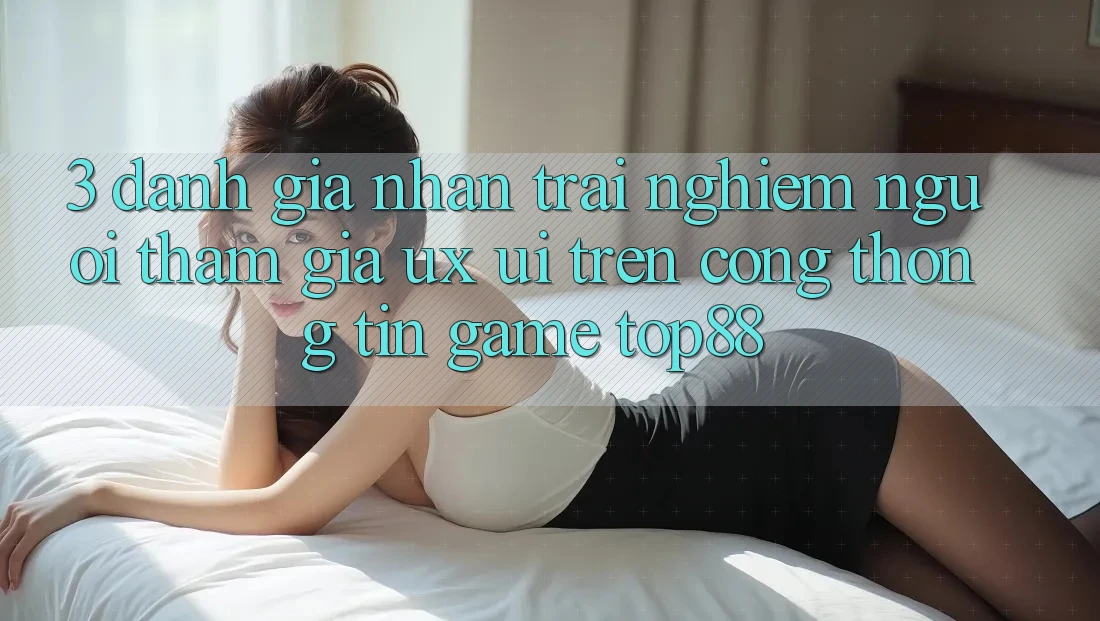 3. Đánh Giá Nhận trải nghiệm Người tham gia (UX/UI) Trên Cổng thông tin Game Top88 3. Đánh Giá Nhận trải nghiệm Người tham gia (UX/UI) Trên Cổng thông tin Game Top88