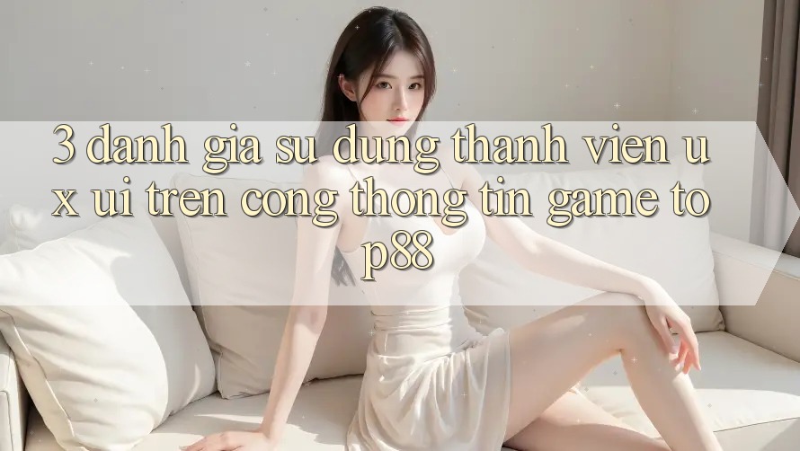 3. Đánh Giá Sử dụng Thành viên (UX/UI) Trên Cổng thông tin Game Top88 3. Đánh Giá Sử dụng Thành viên (UX/UI) Trên Cổng thông tin Game Top88