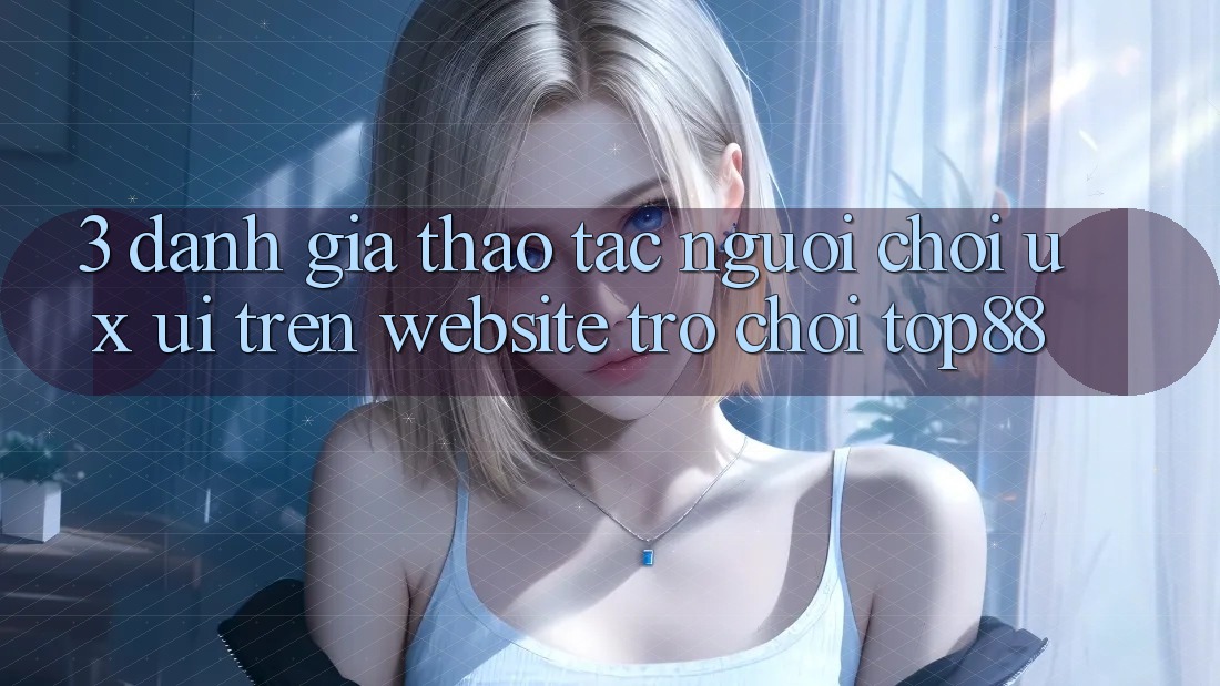 3. Đánh Giá Thao tác Người chơi (UX/UI) Trên Website Trò chơi Top88