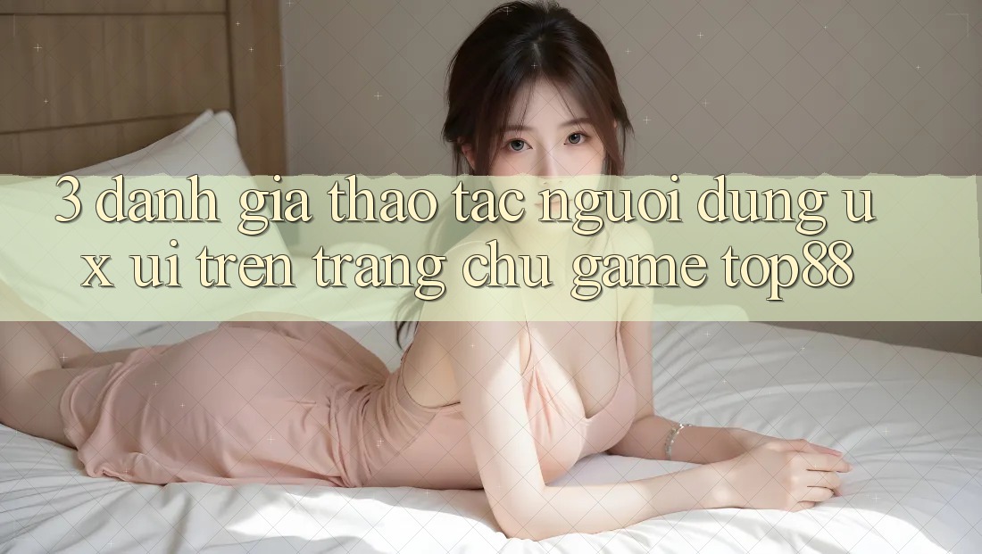 3. Đánh Giá Thao tác Người Dùng (UX/UI) Trên Trang chủ Game Top88