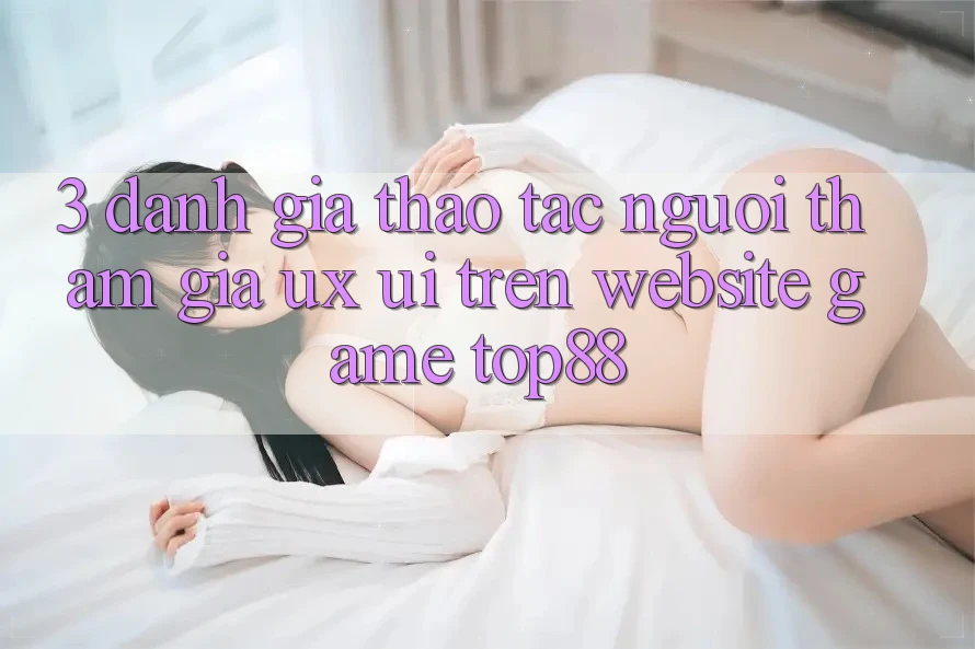 3. Đánh Giá Thao tác Người tham gia (UX/UI) Trên Website Game Top88 3. Đánh Giá Thao tác Người tham gia (UX/UI) Trên Website Game Top88