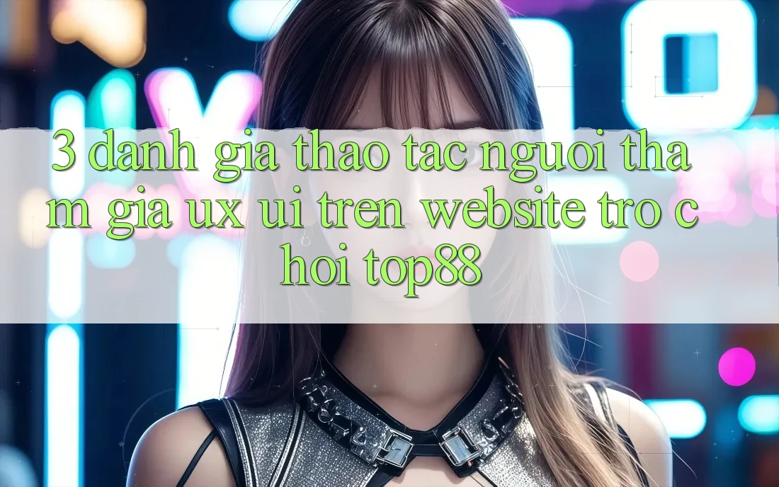 3. Đánh Giá Thao tác Người tham gia (UX/UI) Trên Website Trò chơi Top88 3. Đánh Giá Thao tác Người tham gia (UX/UI) Trên Website Trò chơi Top88