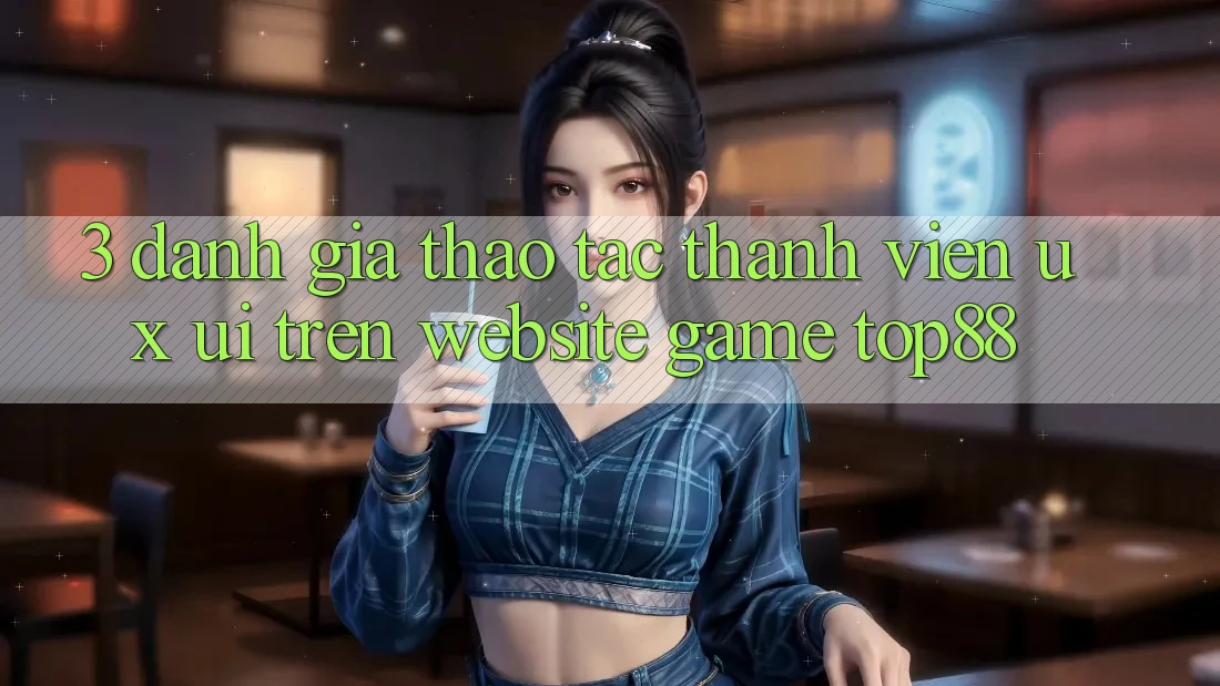 3. Đánh Giá Thao tác Thành viên (UX/UI) Trên Website Game Top88 3. Đánh Giá Thao tác Thành viên (UX/UI) Trên Website Game Top88