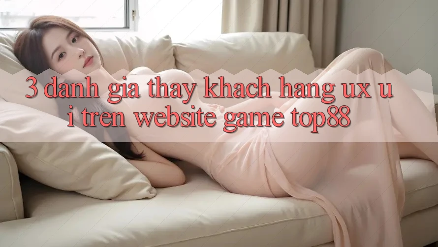 3. Đánh Giá Thấy Khách hàng (UX/UI) Trên Website Game Top88 3. Đánh Giá Thấy Khách hàng (UX/UI) Trên Website Game Top88