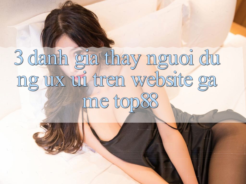3. Đánh Giá Thấy Người Dùng (UX/UI) Trên Website Game Top88 3. Đánh Giá Thấy Người Dùng (UX/UI) Trên Website Game Top88