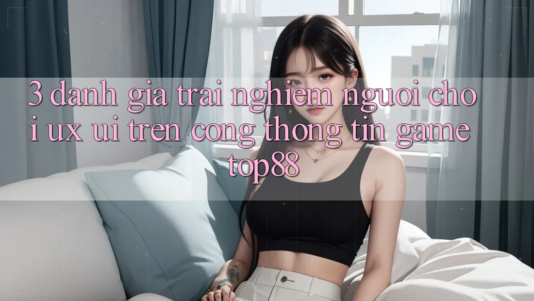 3. Đánh Giá Trải Nghiệm Người chơi (UX/UI) Trên Cổng thông tin Game Top88 3. Đánh Giá Trải Nghiệm Người chơi (UX/UI) Trên Cổng thông tin Game Top88