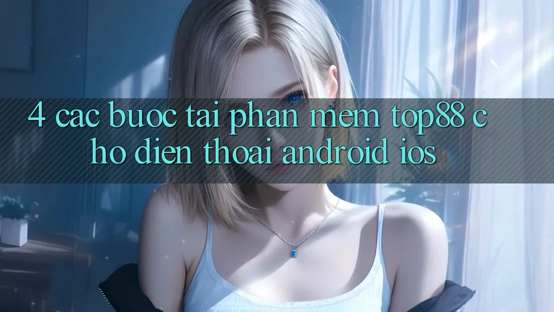 4. Các bước Tải Phần mềm Top88 Cho Điện Thoại (Android & iOS) 4. Các bước Tải Phần mềm Top88 Cho Điện Thoại (Android & iOS)